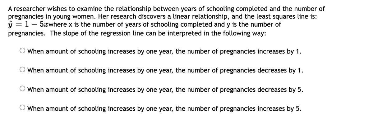 A researcher wishes to examine the relationship between years of schooling completed and the number of
pregnancies in young women. Her research discovers a linear relationship, and the least squares line is:
ŷ = 1 - 5xwhere x is the number of years of schooling completed and y is the number of
pregnancies. The slope of the regression line can be interpreted in the following way:
O When amount of schooling increases by one year, the number of pregnancies increases by 1.
When amount of schooling increases by one year, the number of pregnancies decreases by 1.
When amount of schooling increases by one year, the number of pregnancies decreases by 5.
When amount of schooling increases by one year, the number of pregnancies increases by 5.