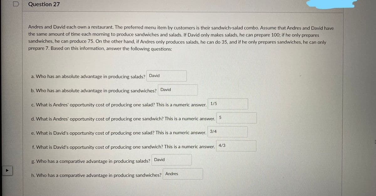 A
Question 27
Andres and David each own a restaurant. The preferred menu item by customers is their sandwich-salad combo. Assume that Andres and David have
the same amount of time each morning to produce sandwiches and salads. If David only makes salads, he can prepare 100; if he only prepares
sandwiches, he can produce 75. On the other hand, if Andres only produces salads, he can do 35, and if he only prepares sandwiches, he can only
prepare 7. Based on this information, answer the following questions:
a. Who has an absolute advantage in producing salads? David
b. Who has an absolute advantage in producing sandwiches? David
c. What is Andres' opportunity cost of producing one salad? This is a numeric answer. 1/5
d. What is Andres' opportunity cost of producing one sandwich? This is a numeric answer.
e. What is David's opportunity cost of producing one salad? This is a numeric answer.
3/4
f. What is David's opportunity cost of producing one sandwich? This is a numeric answer.
g. Who has a comparative advantage in producing salads? David
h. Who has a comparative advantage in producing sandwiches? Andres
5
4/3