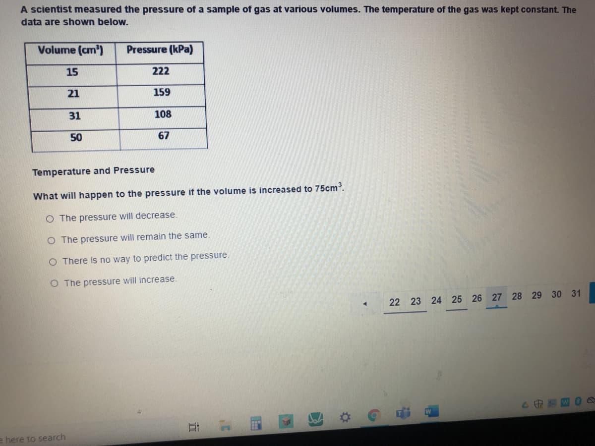 A scientist measured the pressure of a sample of gas at various volumes. The temperature of the gas was kept constant. The
data are shown below.
Volume (cm)
Pressure (kPa)
15
222
21
159
31
108
50
67
Temperature and Pressure
What will happen to the pressure if the volume is increased to 75cm.
O The pressure will decrease.
O The pressure will remain the same.
O There is no way to predict the pressure.
O The pressure will increase.
22 23 24 25 26 27 28 29 30 31
1.
here to search
