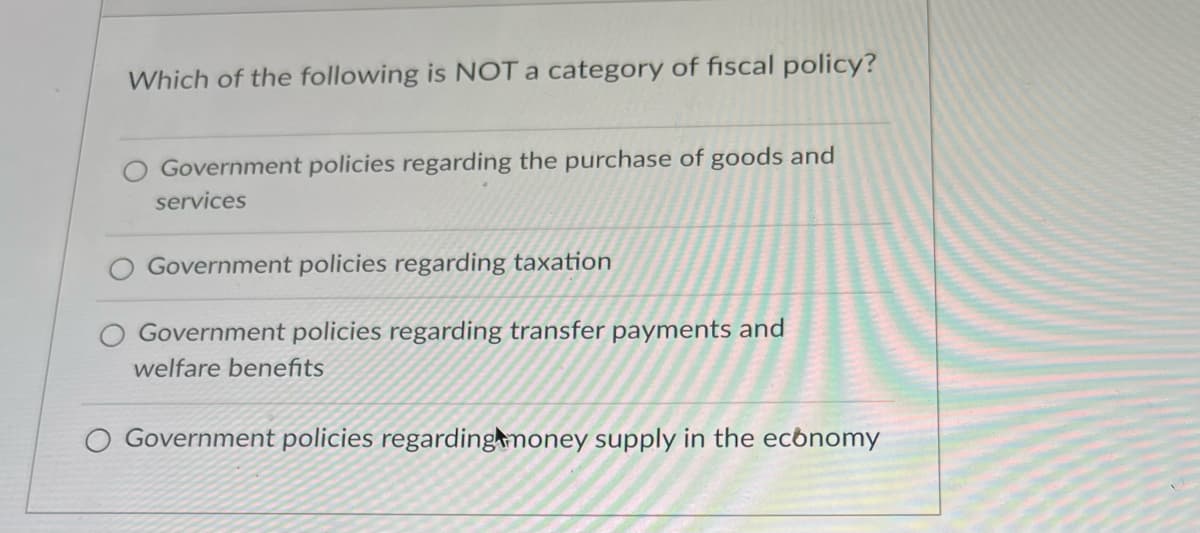 Which of the following is NOT a category of fiscal policy?
Government policies regarding the purchase of goods and
services
Government policies regarding taxation
Government policies regarding transfer payments and
welfare benefits
Government policies regarding money supply in the economy