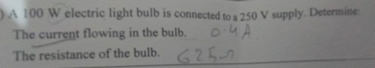 A 100 W electric light bulb is connected to a 250 V supply. Determine:
The current flowing in the bulb.
0.4 A
The resistance of the bulb.
25