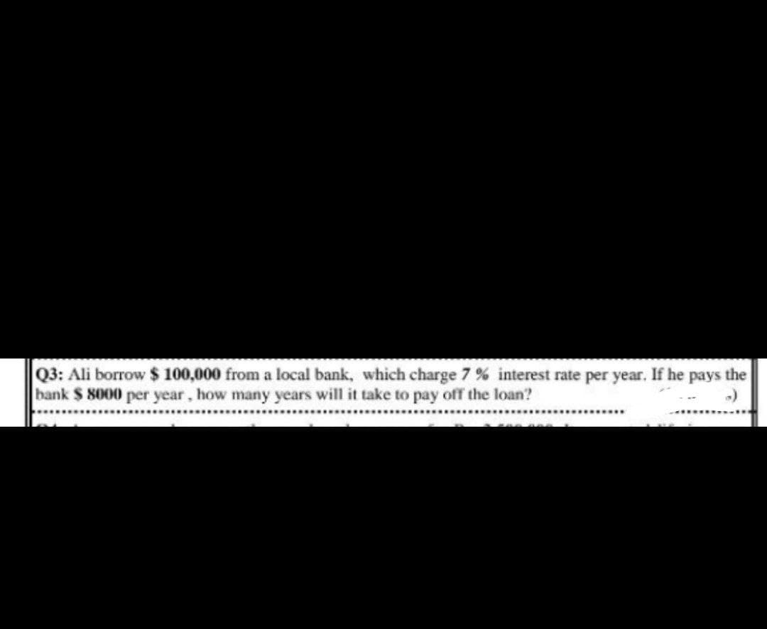 Q3: Ali borrow $ 100,000 from a local bank, which charge 7% interest rate per year. If he pays the
bank $ 8000 per year, how many years will it take to pay off the loan?
2008R