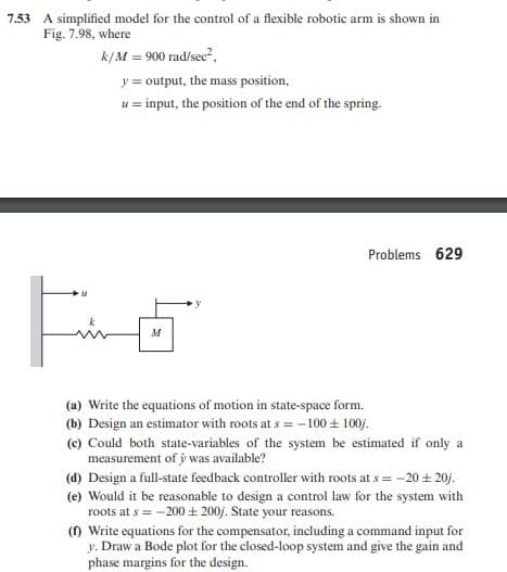 7.53 A simplified model for the control of a flexible robotic arm is shown in
Fig. 7.98, where
k/M = 900 rad/sec?,
y = output, the mass position,
u = input, the position of the end of the spring.
Problems 629
M
(a) Write the equations of motion in state-space form.
(b) Design an estimator with roots at s = -100 + 100j.
(c) Could both state-variables of the system be estimated if only a
measurement of j was available?
(d) Design a full-state feedback controller with roots at s = -20 + 20j.
(e) Would it be reasonable to design a control law for the system with
roots at s = -200 + 200j. State your reasons.
() Write equations for the compensator, including a command input for
y. Draw a Bode plot for the closed-loop system and give the gain and
phase margins for the design.
