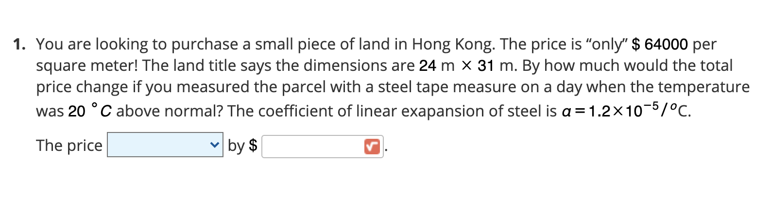 . You are looking to purchase a small piece of land in Hong Kong. The price is "only" $ 64000 per
square meter! The land title says the dimensions are 24 m x 31 m. By how much would the total
price change if you measured the parcel with a steel tape measure on a day when the temperature
was 20 °C above normal? The coefficient of linear exapansion of steel is a = 1.2×10-5/°C.
The price
by $
