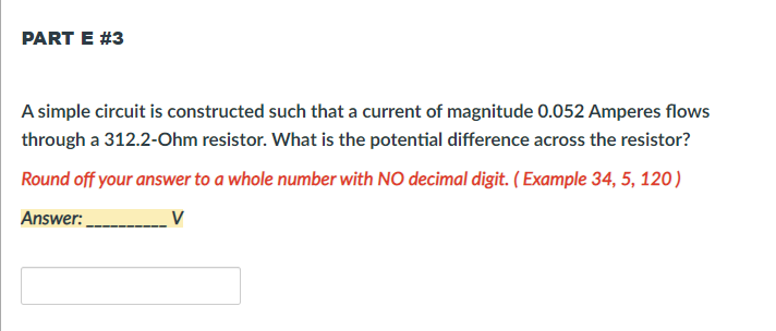 PART E #3
A simple circuit is constructed such that a current of magnitude 0.052 Amperes flows
through a 312.2-Ohm resistor. What is the potential difference across the resistor?
Round off your answer to a whole number with NO decimal digit. ( Example 34, 5, 120)
Answer:
