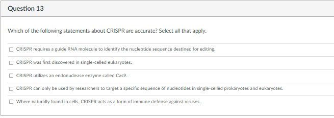 Question 13
Which of the following statements about CRISPR are accurate? Select all that apply.
O CRISPR requires a guide RNA molecule to identify the nucleotide sequence destined for editing.
O CRISPR was first discovered in single-celled eukaryotes.
O CRISPR utilizes an endonuclease enzyme called Cas9.
O CRISPR can only be used by researchers to target a specific sequence of nucleotides in single-celled prokaryotes and eukaryotes.
O Where naturally found in cells, CRISPR acts as a form of immune defense against viruses.
