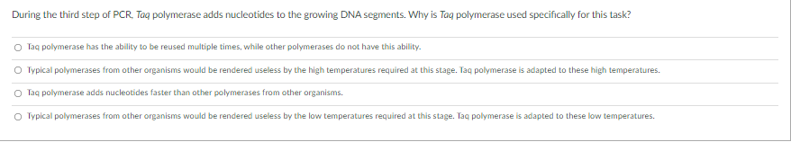 During the third step of PCR, Taq polymerase adds nucleotides to the growing DNA segments. Why is Tag polymerase used specifically for this task?
O Taq polymerase has the ability to be reused multiple times, while other polymerases do not have this ability.
O Typical polymerases from other organisms would be rendered useless by the high temperatures required at this stage. Taq polymerase is adapted to these high temperatures.
O Taq polymerase adds nucleotides faster than other polymerases from other organisms.
O Typical polymerases from other organisms would be rendered useless by the low temperatures required at this stage. Taq polymerase is adapted to these low temperatures.
