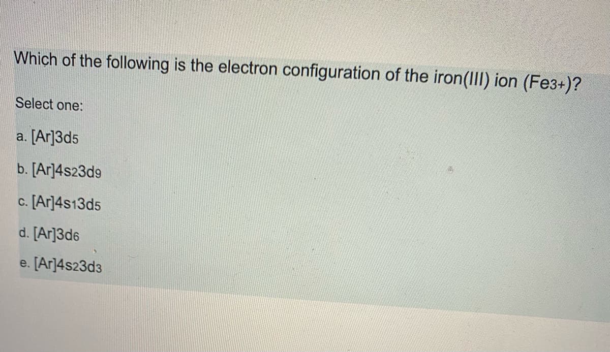 Which of the following is the electron configuration of the iron(II) ion (Fe3+)?
Select one:
a. [Ar]3d5
b. [Ar]4s23d9
c. [Ar]4s13d5
d. [Ar]3d6
e. [Ar]4s23d3
