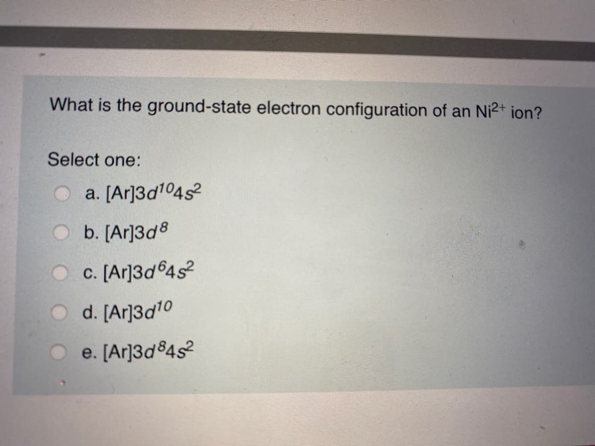 What is the ground-state electron configuration of an Ni2+ ion?
Select one:
O a. [Ar]3d104s
O b. [Ar]3d8
O c. [Ar]3d64s2
d. [Ar]3d10
e. [Ar]3d84s2
