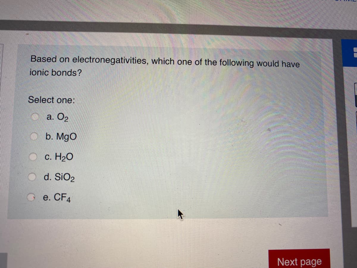 Based on electronegativities, which one of the following would have
ionic bonds?
Select one:
a. O2
b. MgO
c. H20
d. SiO2
e. CF4
Next page
