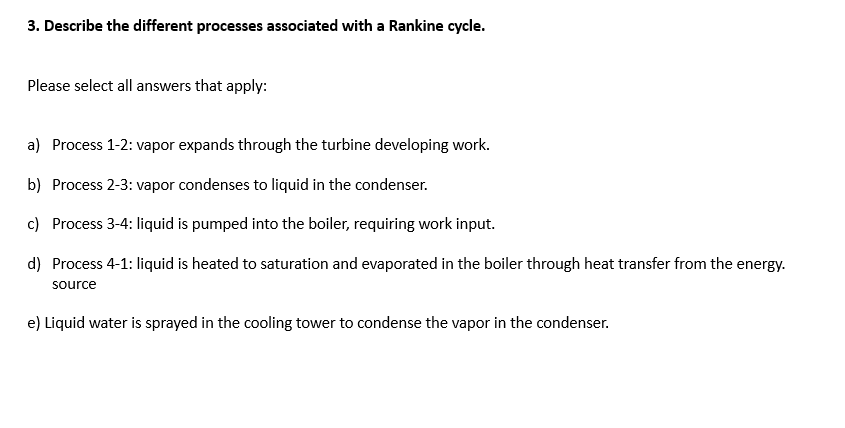 3. Describe the different processes associated with a Rankine cycle.
Please select all answers that apply:
a) Process 1-2: vapor expands through the turbine developing work.
b) Process 2-3: vapor condenses to liquid in the condenser.
c) Process 3-4: liquid is pumped into the boiler, requiring work input.
d) Process 4-1: liquid is heated to saturation and evaporated in the boiler through heat transfer from the energy.
source
e) Liquid water is sprayed in the cooling tower to condense the vapor in the condenser.
