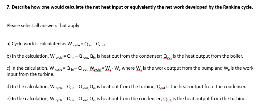 7. Describe how one would calculate the net heat input or equivalently the net work developed by the Rankine cycle.
Please select all answers that apply:
a) Cycle work is calculated as W cycle
= Q in-Q out
b) In the calculation, W oycle = Q in- Q out, Qin is heat out from the condenser; Qout is the heat output from the boiler.
c) In the calculation, W.
input from the turbine.
= Q in-Q out, Weycle = W. - W, where W, is the work output from the pump and W, is the work
суcle
wwww
d) In the calculation, W
Q in-Q out, Qin is heat out from the turbine; Qout is the heat output from the condenser.
сycle
e) In the calculation, W
cycle = Q in-Q out, Qin is heat out from the condenser; Qout is the heat output from the turbine.
