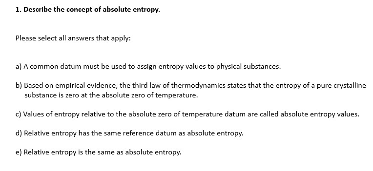 1. Describe the concept of absolute entropy.
Please select all answers that apply:
a) A common datum must be used to assign entropy values to physical substances.
b) Based on empirical evidence, the third law of thermodynamics states that the entropy of a pure crystalline
substance is zero at the absolute zero of temperature.
c) Values of entropy relative to the absolute zero of temperature datum are called absolute entropy values.
d) Relative entropy has the same reference datum as absolute entropy.
e) Relative entropy is the same as absolute entropy.
