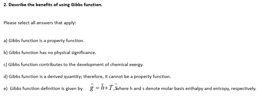 2. Describe the benefits of using Gibbs function.
Please select all answers that apply:
a) Gibbs function is a property function.
b) Gibbs function has no physical significance.
c) Gibbs function contributes to the development of chemical exergy.
d) Gibbs function is a derived quantity; therefore, it cannot be a property function.
e) Gibbs function definition is given by g = h+T,Swhere h and s denote molar basis enthalpy and entropy, respectively.
