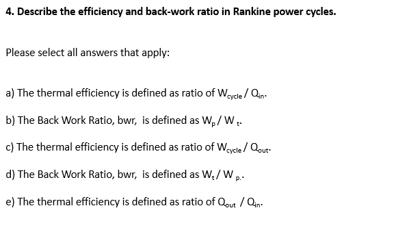 4. Describe the efficiency and back-work ratio in Rankine power cycles.
Please select all answers that apply:
a) The thermal efficiency is defined as ratio of Weycle / Qin-
b) The Back Work Ratio, bwr, is defined as W, / W..
c) The thermal efficiency is defined as ratio of Weycle / Qout.
d) The Back Work Ratio, bwr, is defined as W,/ Wp.
e) The thermal efficiency is defined as ratio of Qout / Qin:
