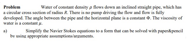 Problem
Water of constant density p flows down an inclined straight pipe, which has
a circular cross section of radius R. There is no pump driving the flow and flow is fully
developed. The angle between the pipe and the horizontal plane is a constant . The viscosity of
water is a constant µ.
a)
by using appropriate assumptions/arguments.
Simplify the Navier Stokes equations to a form that can be solved with paper&pencil
