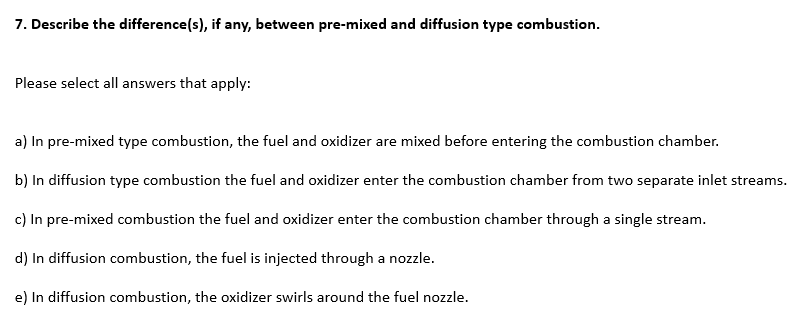 7. Describe the difference(s), if any, between pre-mixed and diffusion type combustion.
Please select all answers that apply:
a) In pre-mixed type combustion, the fuel and oxidizer are mixed before entering the combustion chamber.
b) In diffusion type combustion the fuel and oxidizer enter the combustion chamber from two separate inlet streams.
c) In pre-mixed combustion the fuel and oxidizer enter the combustion chamber through a single stream.
d) In diffusion combustion, the fuel is injected through a nozzle.
e) In diffusion combustion, the oxidizer swirls around the fuel nozzle.
