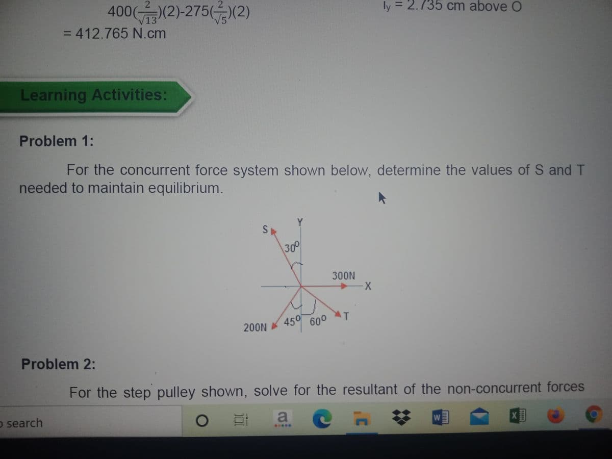 400((2)-27512)
ly = 2.735 cm above O
=D412.765N.cm
%3D
Learning Activities:
Problem 1:
For the concurrent force system shown below, determine the values of S and T
needed to maintain equilibrium.
Y.
300
300N
450
600
200N
Problem 2:
For the step pulley shown, solve for the resultant of the non-concurrent forces
o search
23
W
*****
