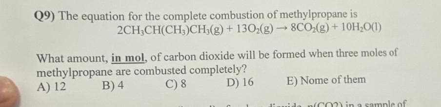 Q9) The equation for the complete combustion of methylpropane is
2CH3CH(CH3)CH3(g) + 1302(g) → 8CO₂(g) + 10H₂O(1)
What amount, in mol, of carbon dioxide will be formed when three moles of
methylpropane are combusted completely?
C) 8
A) 12
B) 4
D) 16
E) Nome of them
diavido
CO2) in a sample of