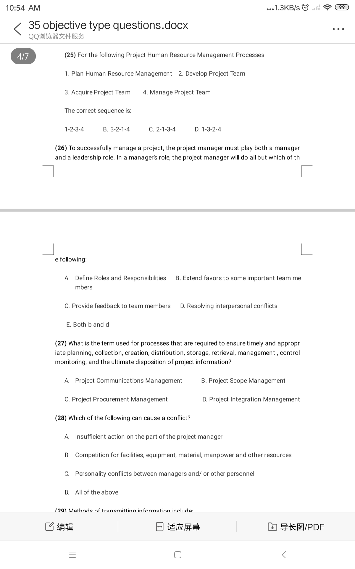 10:54 AM
...1.3KB/s O
99
35 objective type questions.docx
QQ浏览器文件服务
..
4/7
(25) For the following Project Human Resource Management Processes
1. Plan Human Resource Management 2. Develop Project Team
3. Acquire Project Team
4. Manage Project Team
The correct sequence is:
1-2-3-4
B. 3-2-1-4
C. 2-1-3-4
D. 1-3-2-4
(26) To successfully manage a project, the project manager must play both a manager
and a leadership role. In a manager's role, the project manager will do all but which of th
e following:
A Define Roles and Responsibilities
B. Extend favors to some important team me
mbers
C. Provide feedback to team members
D. Resolving interpersonal conflicts
E. Both b and d
(27) What is the term used for processes that are required to ensure timely and appropr
iate planning, collection, creation, distribution, storage, retrieval, management , control
monitoring, and the ultimate disposition of project information?
A Project Communications Management
B. Project Scope Management
C. Project Procurement Management
D. Project Integration Management
(28) Which of the following can cause a conflict?
A Insufficient action on the part of the project manager
B. Competition for facilities, equipment, material, manpower and other resources
C. Personality conflicts between managers and/ or other personnel
D. All of the above
(29) Methods of transmittina information include:
C编辑
适应屏幕
口导长图/PDF
||
