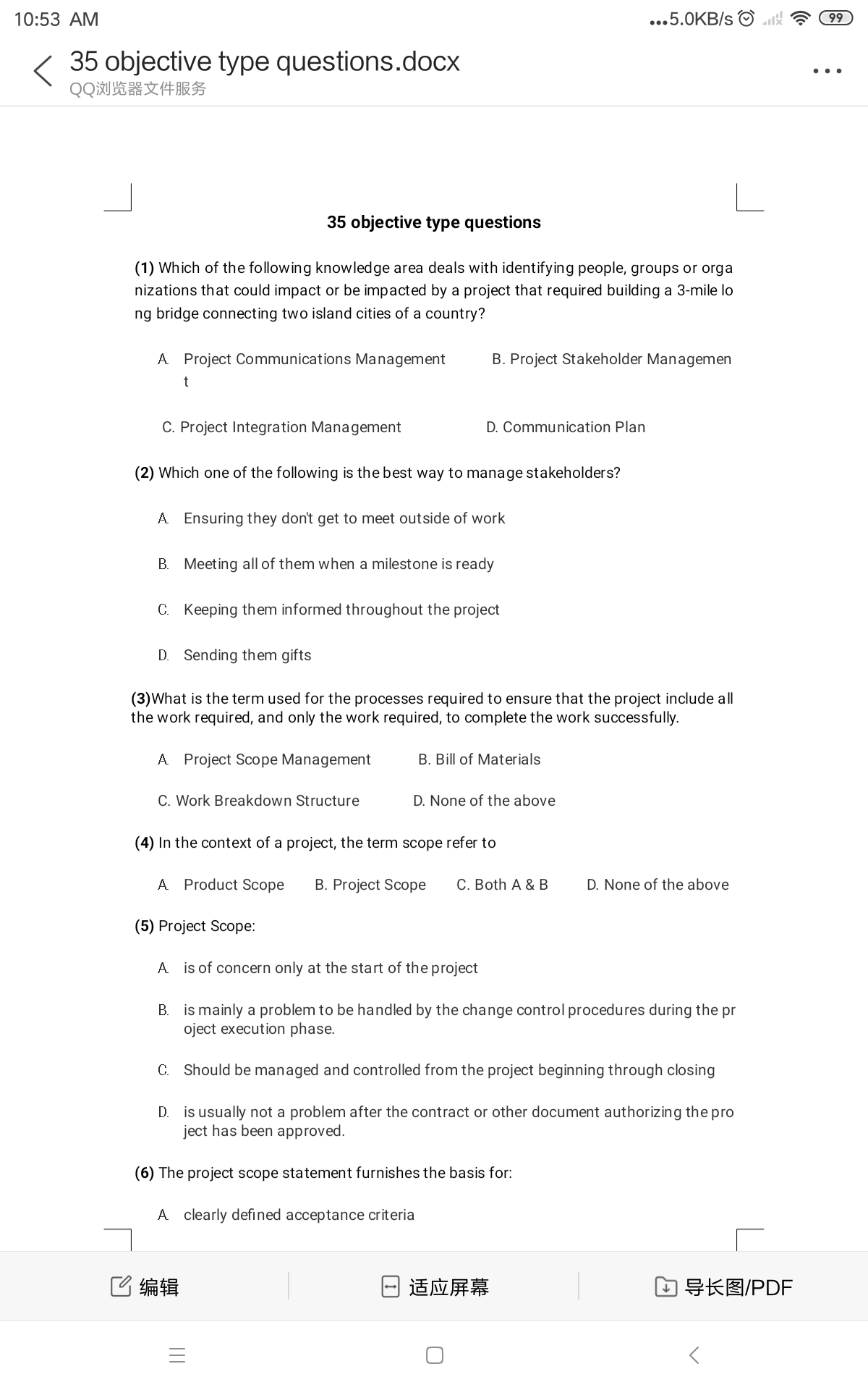 10:53 AM
...5.0KB/s
99
35 objective type questions.docx
..
QQ浏览器文件服务
35 objective type questions
(1) Which of the following knowledge area deals with identifying people, groups or orga
nizations that could impact or be impacted by a project that required building a 3-mile lo
ng bridge connecting two island cities of a country?
A Project Communications Management
B. Project Stakeholder Managemen
t
C. Project Integration Management
D. Communication Plan
(2) Which one of the following is the best way to manage stakeholders?
A Ensuring they don't get to meet outside of work
B. Meeting all of them when a milestone is ready
C. Keeping them informed throughout the project
D. Sending them gifts
(3)What is the term used for the processes required to ensure that the project include all
the work required, and only the work required, to complete the work successfully.
A Project Scope Management
B. Bill of Materials
C. Work Breakdown Structure
D. None of the above
(4) In the context of a project, the term scope refer to
A Product Scope
B. Project Scope
С. Both A & В
D. None of the above
(5) Project Scope:
A is of concern only at the start of the project
B. is mainly a problem to be handled by the change control procedures during the pr
oject execution phase.
C. Should be managed and controlled from the project beginning through closing
D. is usually not a problem after the contract or other document authorizing the pro
ject has been approved.
(6) The project scope statement furnishes the basis for:
A clearly defined acceptance criteria
C编辑
适应屏幕
口导长图/PDF
