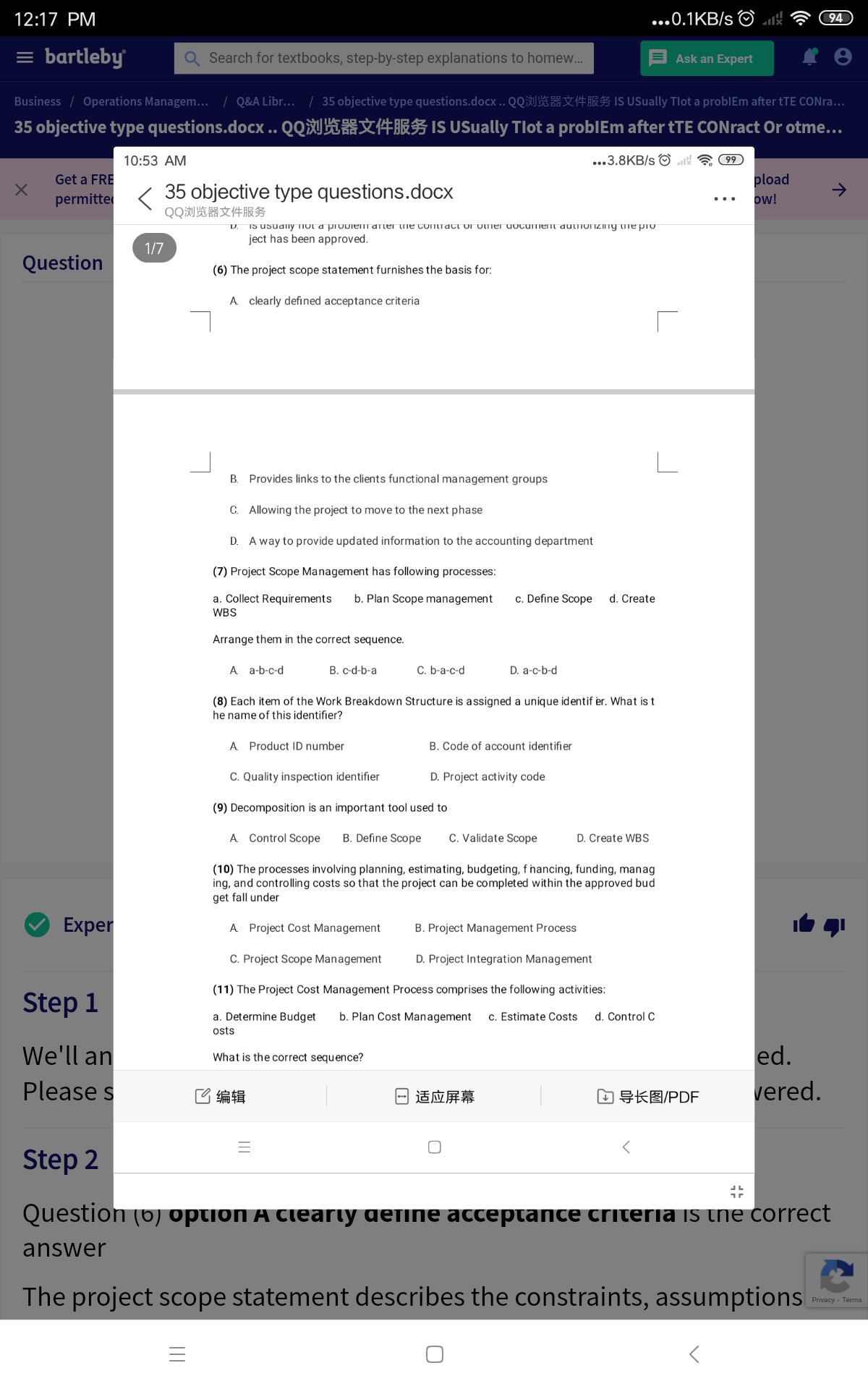 12:17 PM
...0.1KB/s O
94
= bartleby
Q Search for textbooks, step-by-step explanations to homew.
Ask an Expert
Business / Operations Managem... / Q&A Libr... / 35 objective type questions.docx .. QQ☆ s is USually Tlot a problEm after tTE CONra...
35 objective type questions.docx .. QQH IS USually Tlot a problEm after tTE CONract Or otme...
...3.8KB/s O 4 99
pload
ow!
10:53 AM
Get a FRE
->
35 objective type questions.docx
QQ浏览器文件服务
permitte
...
IS usuany TIOL a proDiem arter tie contract uI ULmer uocument autIoIZIny tme pro
ject has been approved.
1/7
Question
(6) The project scope statement furnishes the basis for:
A clearly defined acceptance criteria
B. Provides links to the clients functional management groups
C. Allowing the project to move to the next phase
D. A way to provide updated information to the accounting department
(7) Project Scope Management has following processes:
a. Collect Requirements
b. Plan Scope management
c. Define Scope
d. Create
WBS
Arrange them in the correct sequence.
A a-b-c-d
B. c-d-b-a
C. b-a-c-d
D. a-c-b-d
(8) Each item of the Work Breakdown Structure is assigned a unique identif er. What is t
he name of this identifier?
A Product ID number
B. Code of account identifier
C. Quality inspection identifier
D. Project activity code
(9) Decomposition is an important tool used to
A Control Scope
B. Define Scope
C. Validate Scope
D. Create WBs
(10) The processes involving planning, estimating, budgeting, f hancing, funding, manag
ing, and controlling costs so that the project can be completed within the approved bud
get fall under
Exper
A Project Cost Management
B. Project Management Process
C. Project Scope Management
D. Project Integration Management
(11) The Project Cost Management Process comprises the following activities:
Step 1
a. Determine Budget
b. Plan Cost Management
c. Estimate Costs
d. Control C
osts
ed.
vered.
We'll an
What is the correct sequence?
Please s
已编辑
日适应屏幕
由导长图/PDF
Step 2
Question (6) option A cieariy gefine acceptance criteria is the correct
answer
The project scope statement describes the constraints, assumptions
Privacy - Terms
