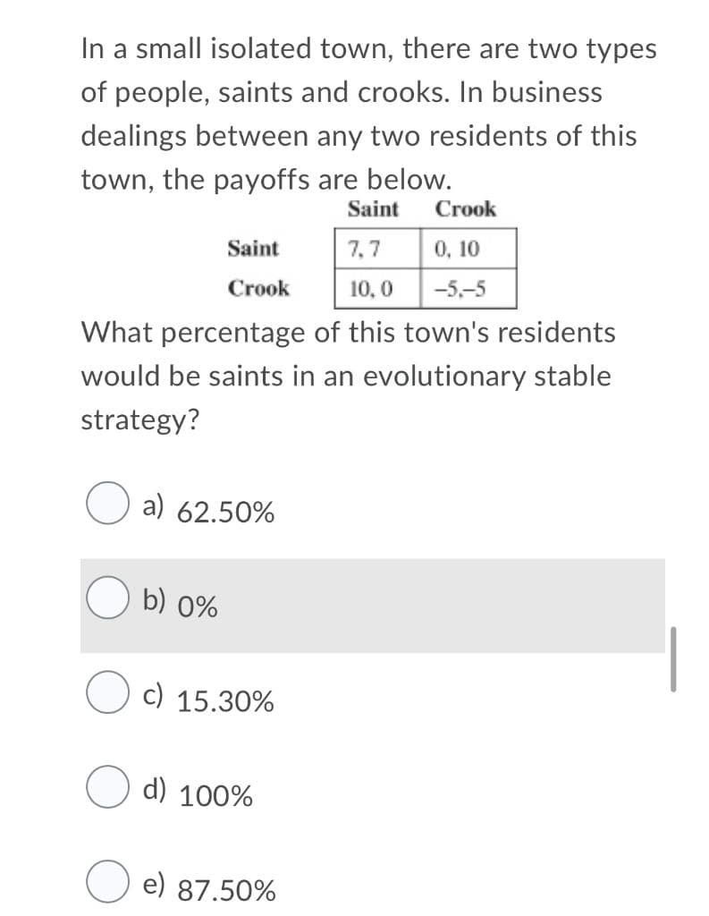 In a small isolated town, there are two types
of people, saints and crooks. In business
dealings between any two residents of this
town, the payoffs are below.
Saint
Crook
Saint
7,7
0, 10
Crook
10, 0
-5,-5
What percentage of this town's residents
would be saints in an evolutionary stable
strategy?
a) 62.50%
b) 0%
c) 15.30%
d) 100%
e) 87.50%
