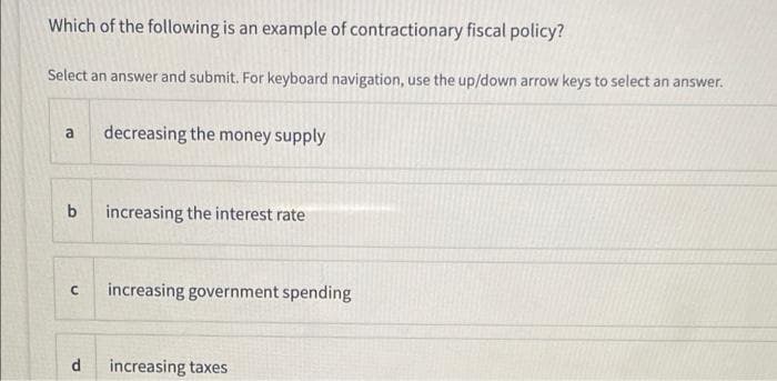 Which of the following is an example of contractionary fiscal policy?
Select an answer and submit. For keyboard navigation, use the up/down arrow keys to select an answer.
decreasing the money supply
a
b
increasing the interest rate
increasing government spending
d
increasing taxes
