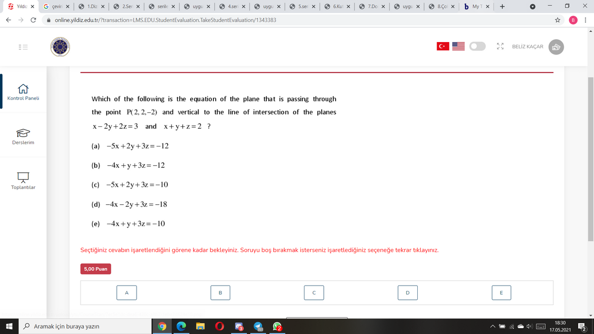 O Yıldız X
G çeviri x
1.Diz X
O 2.Ser x
O serile x
O uygu X
6 4.seri X
9 uygu x
O 5.seri x
O 6.Kut X
O 7.Do
O uygu X
6 8.Çol x
ь Мут х
+
i online.yildiz.edu.tr/?transaction=LMS.EDU.StudentEvaluation.TakeStudentEvaluation/1343383
BELİZ KAÇAR
Kontrol Paneli
Which of the following is the equation of the plane that is passing through
the point P(2, 2,–2) and vertical to the line of intersection of the planes
x- 2y+2z=3 and x+y+z=2 ?
Derslerim
(a) -5x +2y+3z=-12
(b) -4x +y+3z=-12
(c) -5x+2y+ 3z=-10
Toplantılar
(d) -4x – 2y+3z = -18
(e) -4x+y+3z=-10
Seçtiğiniz cevabın işaretlendiğini görene kadar bekleyiniz. Soruyu boş bırakmak isterseniz işaretlediğiniz seçeneğe tekrar tıklayınız.
5,00 Puan
A
B
E
18:30
Aramak için buraya yazın
17.05.2021
...
