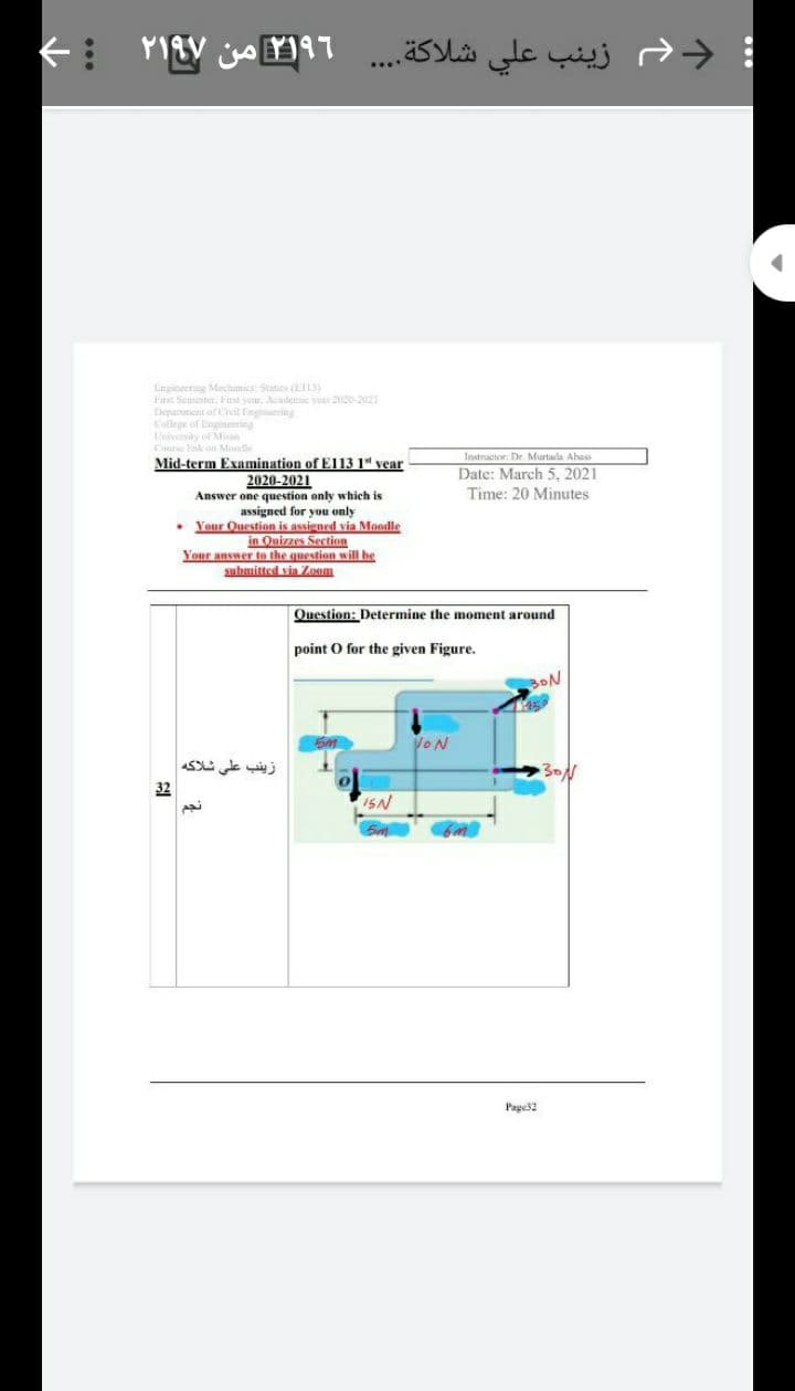 ; د زينب علي شلاكة. . . .
Lingineerng Mechanica Statice
Fis Semunter, Fust yeur. Aadee ye 2-202
Depamient of Civil nginnering
College of Engineering
Tnivenity of Mian
Cune lisk on Mondle
Mid-term Examination of El13 1" vear
Tsstractor: Dr. Murtada Ahass
Date: March 5, 2021
2020-2021
Answer one question only which is
assigned
• Your Question is assigned via Moodle
in Quizzes Section
Your answer to the question will be
submitted vin Zoom
Time: 20 Minutes
you only
Question: Determine the moment around
point O for the given Figure.
BON
VON
زينب على شلاکه
32
ISN
Pagei2
