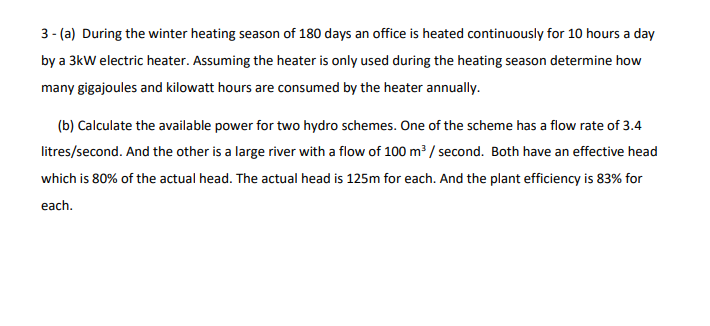 3- (a) During the winter heating season of 180 days an office is heated continuously for 10 hours a day
by a 3kW electric heater. Assuming the heater is only used during the heating season determine how
many gigajoules and kilowatt hours are consumed by the heater annually.
(b) Calculate the available power for two hydro schemes. One of the scheme has a flow rate of 3.4
litres/second. And the other is a large river with a flow of 100 m³ / second. Both have an effective head
which is 80% of the actual head. The actual head is 125m for each. And the plant efficiency is 83% for
each.
