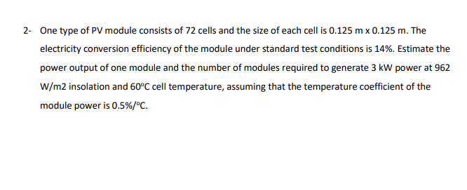 2- One type of PV module consists of 72 cells and the size of each cell is 0.125 m x 0.125 m. The
electricity conversion efficiency of the module under standard test conditions is 14%. Estimate the
power output of one module and the number of modules required to generate 3 kW power at 962
W/m2 insolation and 60°C cell temperature, assuming that the temperature coefficient of the
module power is 0.5%/°C.
