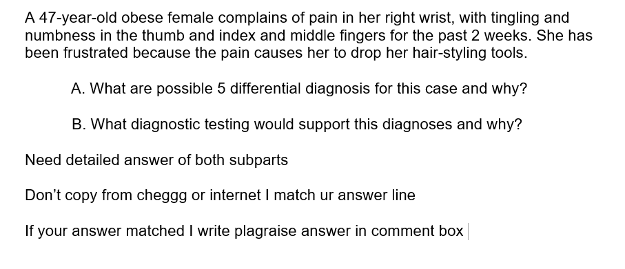 A 47-year-old obese female complains of pain in her right wrist, with tingling and
numbness in the thumb and index and middle fingers for the past 2 weeks. She has
been frustrated because the pain causes her to drop her hair-styling tools.
A. What are possible 5 differential diagnosis for this case and why?
B. What diagnostic testing would support this diagnoses and why?
Need detailed answer of both subparts
Don't copy from cheggg or internet I match ur answer line
If your answer matched I write plagraise answer in comment box
