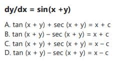 dy/dx = sin(x +y)
A. tan (x + y) + sec (x + y) = x + c
B. tan (x + y) - sec (x + y) = x + c
C. tan (x + y) + sec (x + y) = x - c
D. tan (x + y) - sec (x + y) = x -c
