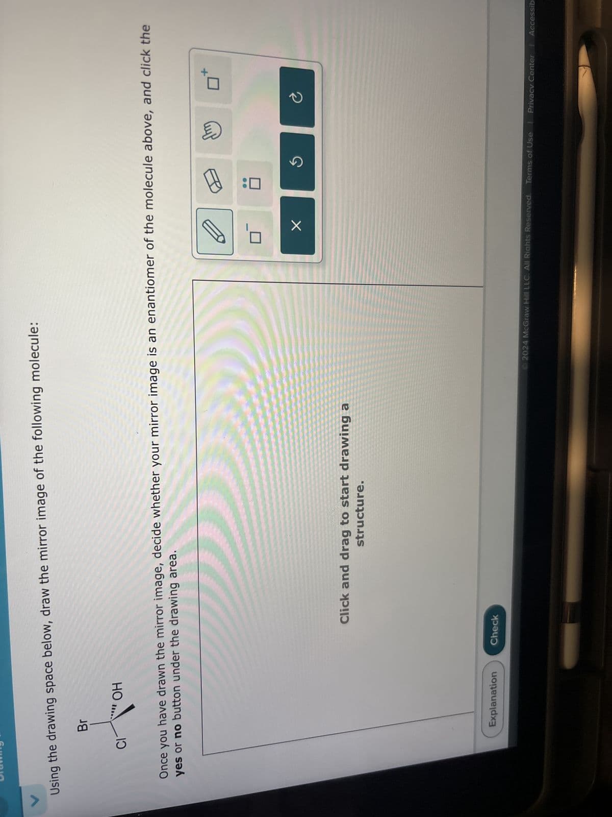 Using the drawing space below, draw the mirror image of the following molecule:
Br
CI
OH
Once you have drawn the mirror image, decide whether your mirror image is an enantiomer of the molecule above, and click the
yes or no button under the drawing area.
Click and drag to start drawing a
structure.
Explanation
Check
5
©2024 McGraw Hill LLC. All Rights Reserved. Terms of Use
Privacy Center Accessib
