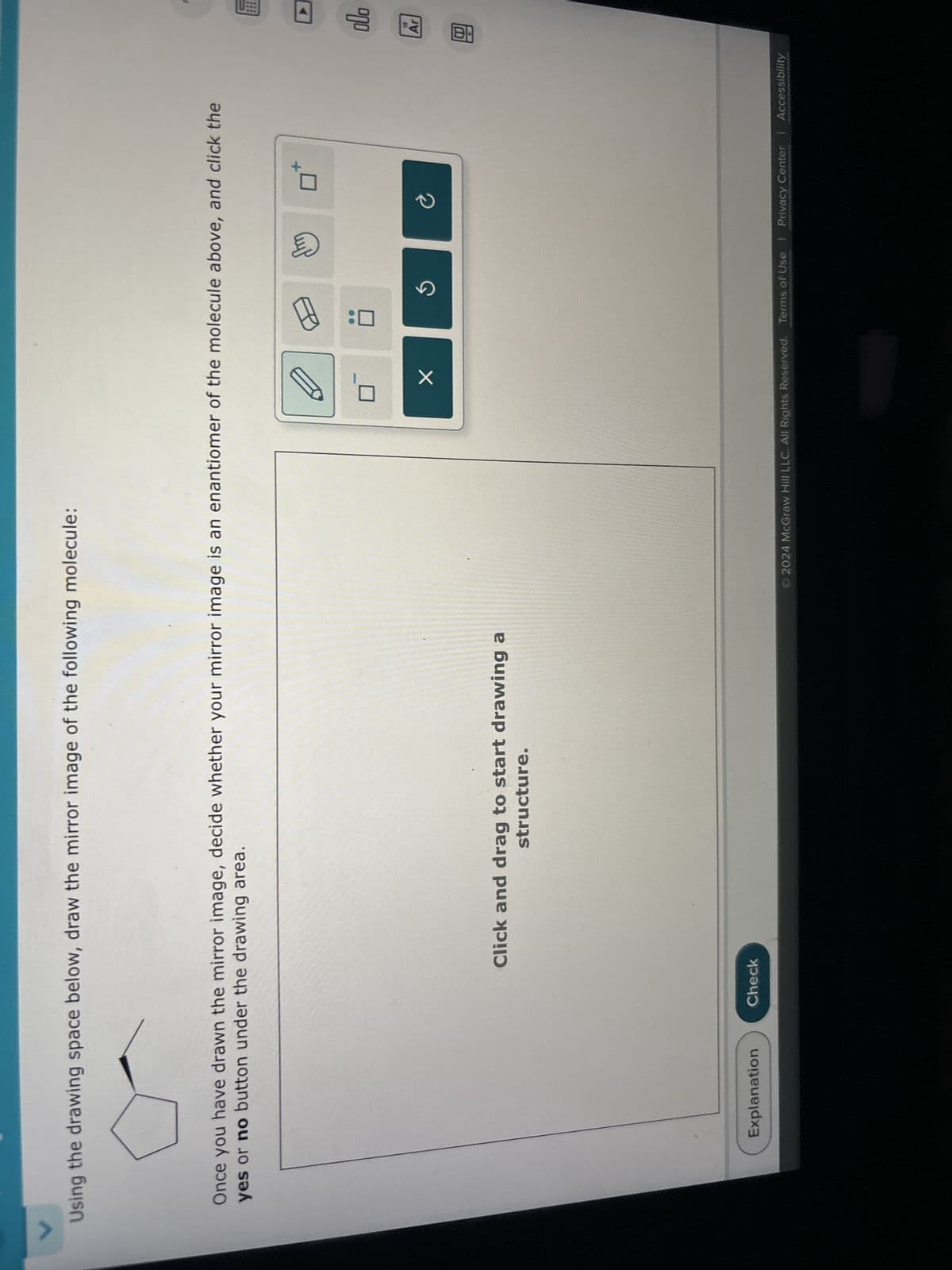 Using the drawing space below, draw the mirror image of the following molecule:
Once you have drawn the mirror image, decide whether your mirror image is an enantiomer of the molecule above, and click the
yes or no button under the drawing area.
Explanation
Check
Click and drag to start drawing a
structure.
✓
2024 McGraw Hill LLC. All Rights Reserved. Terms of Use | Privacy Center | Accessibility
B
allo
19
Ar