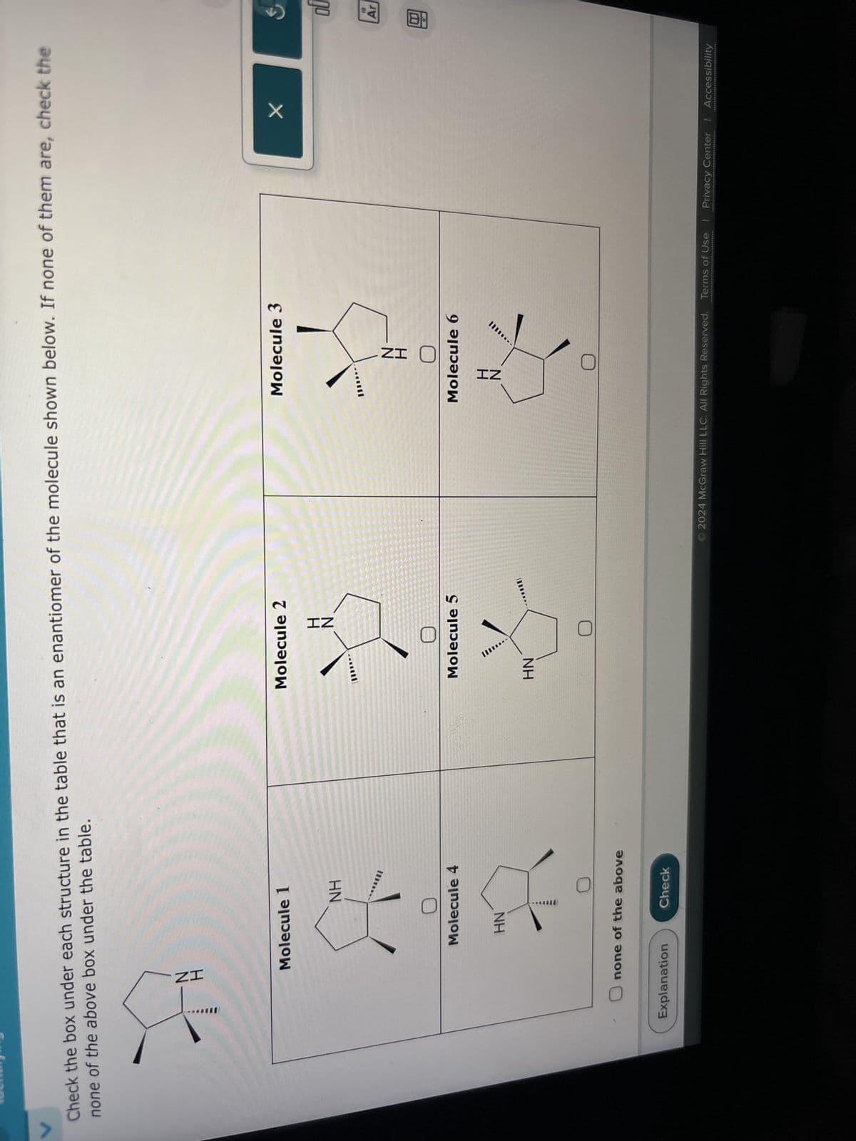 V
Check the box under each structure in the table that is an enantiomer of the molecule shown below. If none of them are, check the
none of the above box under the table.
ZI
Molecule 1
Molecule 2
Molecule 3
NH
IN
ol
HN
18
Ar
Molecule 6
回
Molecule 4
Molecule 5
H
IN
HN
none of the above
Explanation
Check
HN
© 2024 McGraw Hill LLC. All Rights Reserved. Terms of Use | Privacy Center | Accessibility