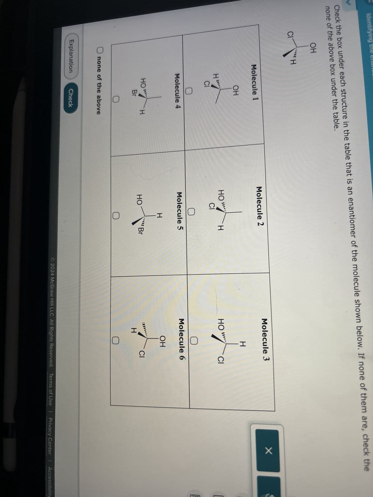 Identifying the en
Check the box under each structure in the table that is an enantiomer of the molecule shown below. If none of them are, check the
V
none of the above box under the table.
OH
CI
"H
Molecule 1
Molecule 2
Molecule 3
OH
H
H
CI
HO
модн
H
HO"
CI
Molecule 4
Molecule 5
HO
H
HO
Br
none of the above
Explanation
Check
H
Br
Molecule 6
OH
H
CI
2024 McGraw Hill LLC. All Rights Reserved. Terms of Use | Privacy Center | Accessibility