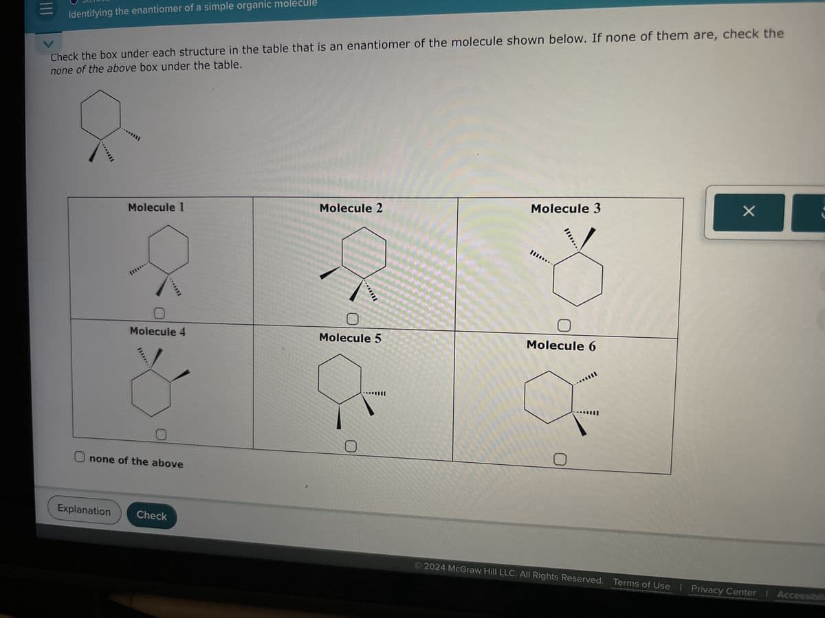 Identifying the enantiomer of a simple organic molecule
Check the box under each structure in the table that is an enantiomer of the molecule shown below. If none of them are, check the
none of the above box under the table.
Molecule 1
Molecule 2
Molecule 3
Molecule 4
Molecule 5
Molecule 6
Onone of the above
Explanation
Check
© 2024 McGraw Hill LLC. All Rights Reserved. Terms of Use | Privacy Center | Accessibil