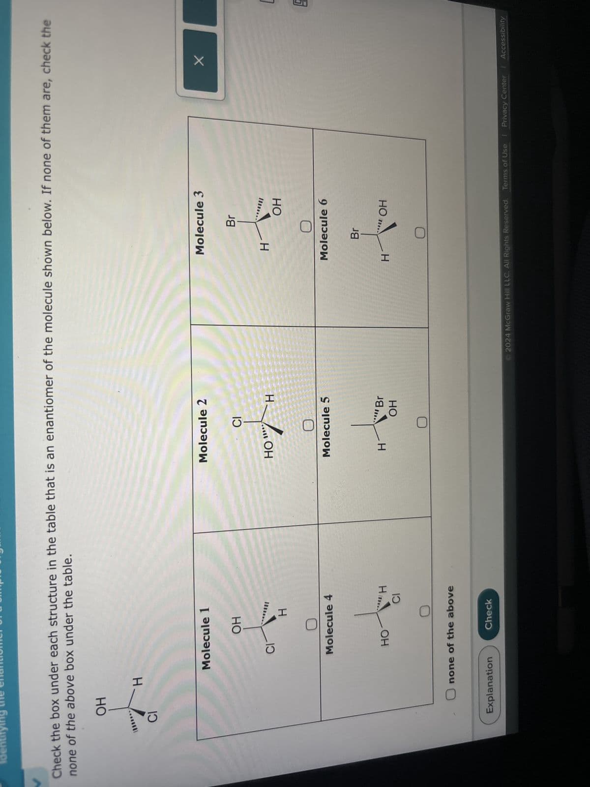 Identifying the nation
Check the box under each structure in the table that is an enantiomer of the molecule shown below. If none of them are, check the
none of the above box under the table.
OH
H
CI
Molecule 1
Molecule 2
Molecule 3
OH
CI
CI
HOW H
Br
H
H
OH
L
Molecule 4
Molecule 5
Molecule 6
Br
H
HO
H
"Br
OH
H
OH
CI
none of the above
Explanation
Check
2024 McGraw Hill LLC. All Rights Reserved. Terms of Use | Privacy Center | Accessibility