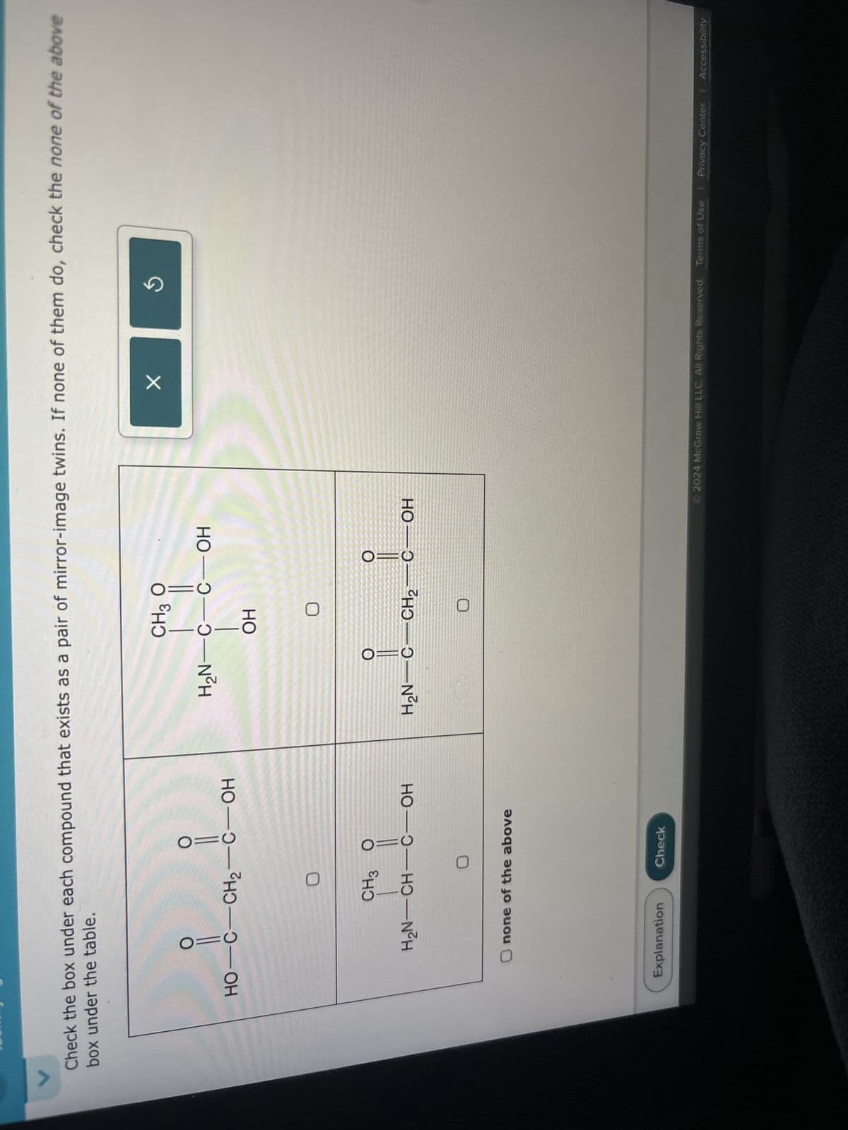 Check the box under each compound that exists as a pair of mirror-image twins. If none of them do, check the none of the above
box under the table.
O=
HO-C-CH2-C-OH
CH3 O
H2N-CH-C-OH
Onone of the above
CH3 Ọ
H₂N-C-C-OH
OH
O
H₂N C CH2
C OH
✓
ง
Explanation
Check
2024 McGraw Hill LLC. All Rights Reserved. Terms of Use | Privacy Center | Accessibility