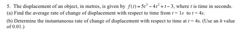 5. The displacement of an object, in metres, is given by f(t) = 5t³ - 4t² +1-3, where t is time in seconds.
(a) Find the average rate of change of displacement with respect to time from t = 1s to t=4s.
(b) Determine the instantaneous rate of change of displacement with respect to time at t = 4s. (Use an h value
of 0.01.)