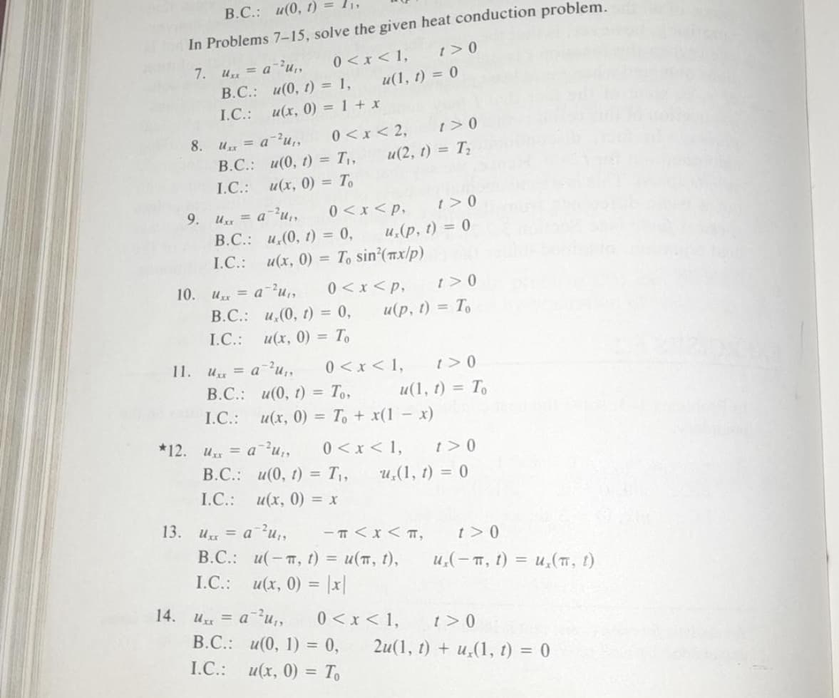 В.С.: и(0, 1)
In Problems 7-15, solve the given heat conduction problem.
7. u = a²u,,
В.С.: и(0, 1) - 1,
и(1, 1) 3 0
I.C.:
и(х, 0) - 1 + х
0<x< 2,
U = a?u,
В.С.: и(0, г) - Т,,
и(х, 0) 3D То
8.
и(2, г) 3 Т,
I.C.:
9. u= au,,
0<x<p,
t>0
В.С.: и,(0, г) %3D 0,
u(x, 0) = T, sin'(x/p)
и, (р, 1) %3D 0
I.C.:
10. u = a-u,,
В.С.: и,(0, 1) %3D 0,
и(х, 0) - То
0<x <p,
u(p, 1) = To
I.C.:
0<x < 1,
11. u = a²u,,
В.С.: и(0, г) 3D То,
t>0
и(1, 1) %3D То
I.C.:
и(х, 0) - То + x(1 -х)
*12. u = a u,
0 <x < 1,
и, (1, г) 3 0
t>0
В.С.: и(0, г) T,
%3D
I.C.:
и(х, 0) - х
13.
U = a?u,,
В.С.: и(-п, 1) %3D и(п, 1),
I.C.: u(x, 0) = |x|
- T <x< T,
t>0
u,(- T, 1) = u,(, 1)
14.
U = a?u,
В.С.: и(0, 1) %3D 0,
0 <x < 1,
t>0
2u(1, 0) + и,(1, 1) %3D 0
I.C.:
и(х, 0) %3D Т
