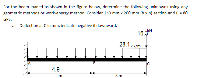 . For the beam loaded as shown in the figure below, determine the following unknowns using any
geometric methods or work-energy method. Consider 150 mm x 200 mm (b x h) section and E = 80
GPa.
a. Deflection at C in mm, indicate negative if downward.
16.3KN
28.1 KN/m
4.9
m
3 m
