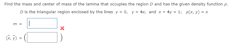 Find the mass and center of mass of the lamina that occupies the region D and has the given density function p.
D is the triangular region enclosed by the lines y = 0, y = 4x, and x + 4y = 1; p(x, y) = x
m =
(x, y) =
