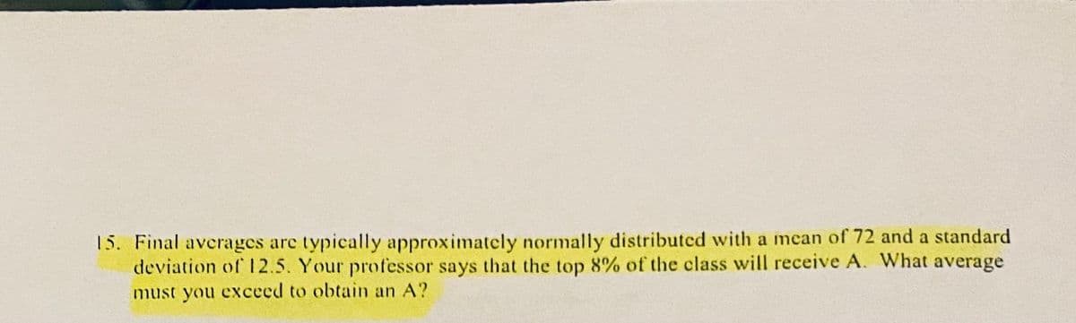 15. Final averages are typically approximately normally distributcd with a mean of 72 and a standard
deviation of 12.5. Your professor says that the top 8% of the class will receive A. What average
must you exceed to obtain an A?
