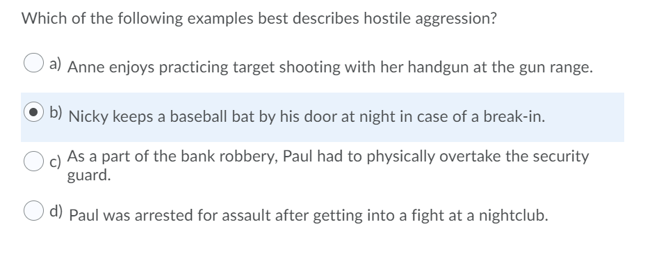 Which of the following examples best describes hostile aggression?
a) Anne enjoys practicing target shooting with her handgun at the gun range.
b) Nicky keeps a baseball bat by his door at night in case of a break-in.
c)
As a part of the bank robbery, Paul had to physically overtake the security
guard.
d) Paul was arrested for assault after getting into a fight at a nightclub.
