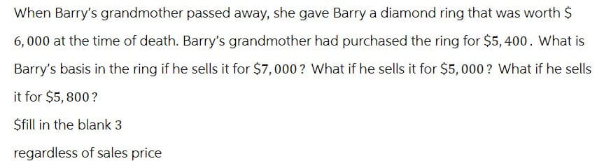 When Barry's grandmother passed away, she gave Barry a diamond ring that was worth $
6,000 at the time of death. Barry's grandmother had purchased the ring for $5,400. What is
Barry's basis in the ring if he sells it for $7,000? What if he sells it for $5,000? What if he sells
it for $5,800?
$fill in the blank 3
regardless of sales price