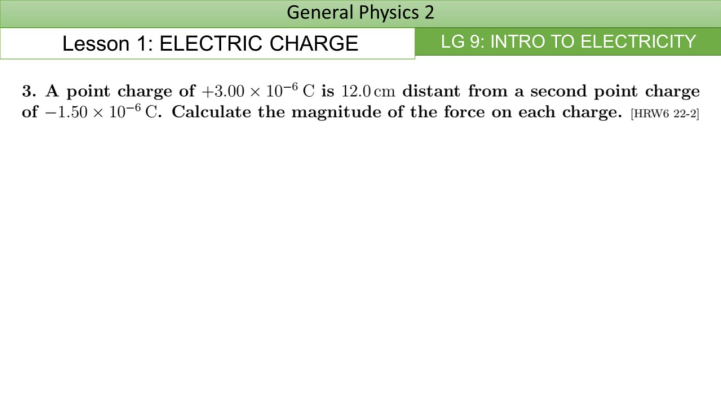 General Physics 2
Lesson 1: ELECTRIC CHARGE
LG 9: INTRO TO ELECTRICITY
3. A point charge of +3.00 x 10-6 C is 12.0 cm distant from a second point charge
of -1.50 x 10-6 C. Calculate the magnitude of the force on each charge. [HRW6 22-2]