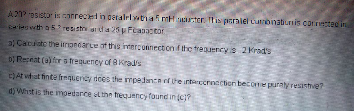 A 207 resistor is connected in parallel with a 5 mH inductor. This parallel combination is connected in
series with a 5 ? resistor and a 25 µ Fcapacitor
a) Calculate the impedance of this interconnection if the frequency is. 2 Krad/s
b) Repeat (a) for a frequency of 8 Krad/s.
C)At what finite frequency does the impedance of the interconnection become purely resistive?
d) What is the impedance at the frequency found in (c)?
